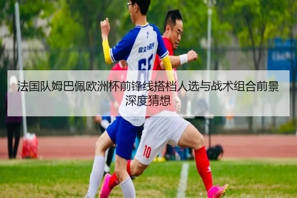 法国队姆巴佩欧洲杯前锋线搭档人选与战术组合前景深度猜想