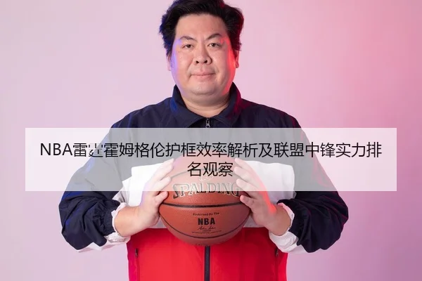 NBA雷霆霍姆格伦护框效率解析及联盟中锋实力排名观察