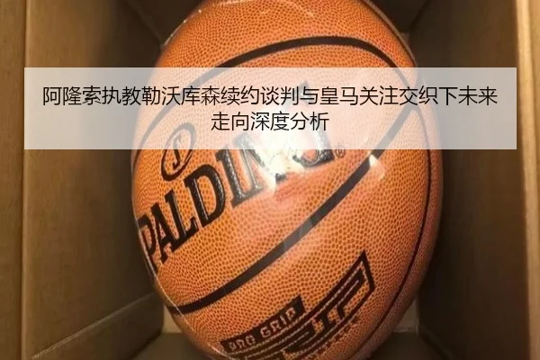 阿隆索执教勒沃库森续约谈判与皇马关注交织下未来走向深度分析 | kaiyun