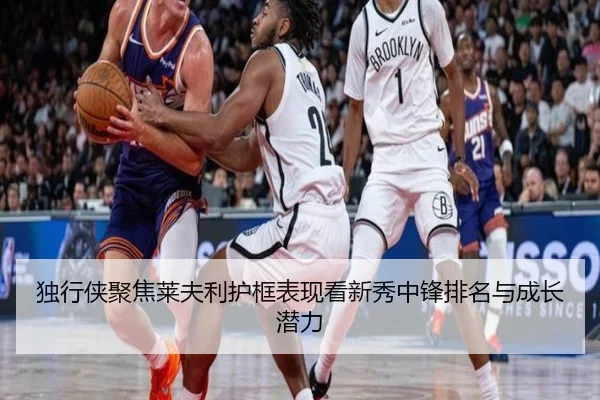 独行侠聚焦莱夫利护框表现看新秀中锋排名与成长潜力 | kaiyun